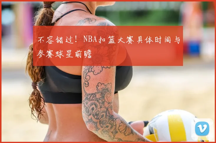 不容错过！NBA扣篮大赛具体时间与参赛球星前瞻