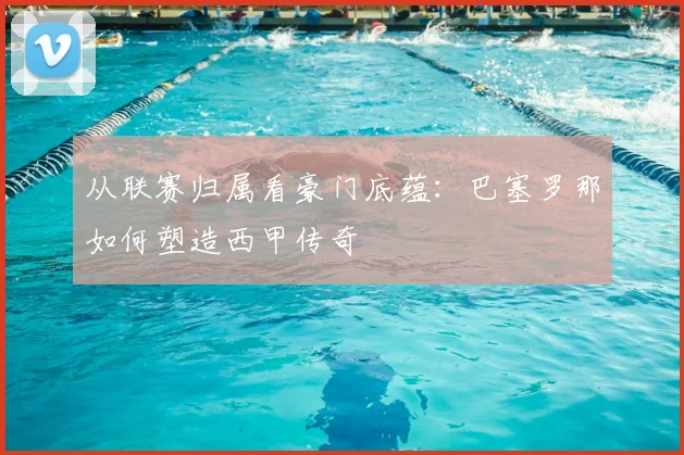 从联赛归属看豪门底蕴：巴塞罗那如何塑造西甲传奇