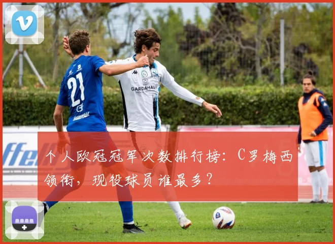 个人欧冠冠军次数排行榜：C罗梅西领衔，现役球员谁最多？