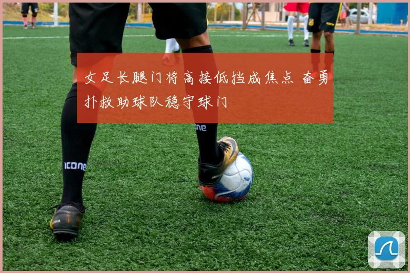 女足长腿门将高接低挡成焦点 奋勇扑救助球队稳守球门