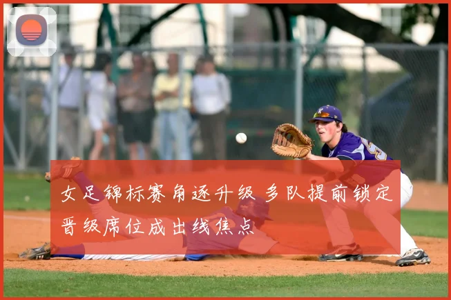 女足锦标赛角逐升级 多队提前锁定晋级席位成出线焦点