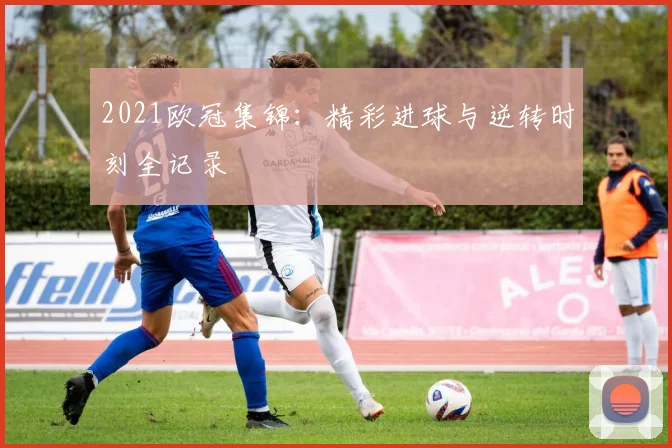 2021欧冠集锦：精彩进球与逆转时刻全记录