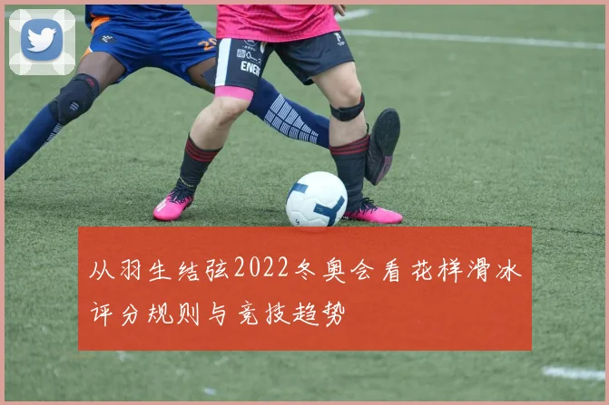 从羽生结弦2022冬奥会看花样滑冰评分规则与竞技趋势