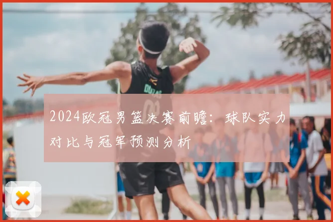 2024欧冠男篮决赛前瞻：球队实力对比与冠军预测分析