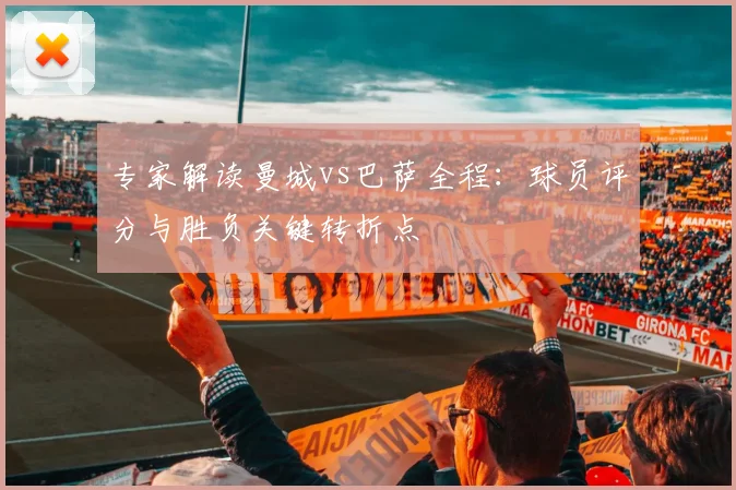 专家解读曼城vs巴萨全程：球员评分与胜负关键转折点