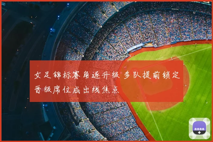 女足锦标赛角逐升级 多队提前锁定晋级席位成出线焦点