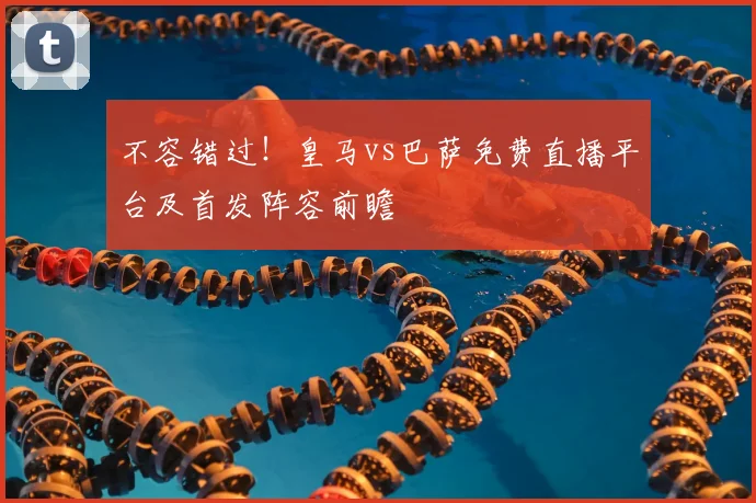 不容错过！皇马vs巴萨免费直播平台及首发阵容前瞻